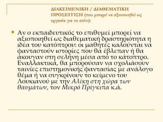 ΔΙΑΚΕΙΜΕΝΙΚΗ / ΔΙΑΘΕΜΑΤΙΚΗ ΠΡΟΣΕΓΓΙΣΗ   (που μπορεί να αξιοποιηθεί ως εργασία για το σπίτι): Αν ο εκπαιδευτικός το επιθυμεί μπορεί να αξιοποιηθεί ως διαθεματική δραστηριότητα η ιδέα του κατόπτρου: οι μαθητές καλούνται να φανταστούν ιστορίες που θα έβλεπαν ή θα άκουγαν στη σελήνη μέσα από το κάτοπτρο. Εναλλακτικά, θα μπορούσαν να σχολιάσουν ταινίες επιστημονικής φαντασίας με ανάλογο θέμα ή να συγκρίνουν το κείμενο του Λουκιανού με την  Αλίκη στη χώρα των θαυμάτων,  τον  Μικρό Πρίγκιπα  κ.ά.  