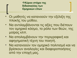 Κύριοι στόχοι της  διδασκαλίας των  Ομηρικών επών Οι μαθητές να κατανοούν την εξέλιξη της πλοκής του μύθου. Να αντιλαμβάνονται τις αξίες που διέπουν τον ομηρικό κόσμο, το ρόλο των θεών, της μοίρας κλπ. Να απολαμβάνουν την περιγραφική και αφηγηματική τέχνη του ποιητή. Να κατανοούν τον ομηρικό πολιτισμό και να βρίσκουν αναλογίες και διαφοροποιήσεις από την εποχή μας. 