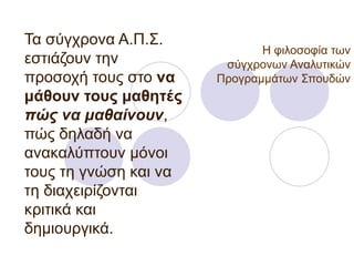 Η φιλοσοφία των σύγχρονων Αναλυτικών Προγραμμάτων Σπουδών Τα σύγχρονα Α.Π.Σ. εστιάζουν την προσοχή τους στο  να μάθουν τους μαθητές  πώς να μαθαίνουν , πώς δηλαδή να ανακαλύπτουν μόνοι τους τη γνώση και να τη διαχειρίζονται κριτικά και  δημιουργικά.  