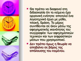 Θα πρέπει να διαφανεί στη διδασκαλία ότι το κείμενο έχει οργανική ενότητα: αποτελεί ένα λογοτεχνικό έργο με μύθο, πλοκή, δράση. Το μέρος συντίθενται σε όλον μέσω της αφηγηματικής ικανότητας του συγγραφέα: των αφηγηματικών τεχνικών και των εκφραστικών μέσων που χρησιμοποιεί. Δεν πρέπει όμως η θεωρία να αποβαίνει σε βάρος της απόλαυσης του κειμένου. 