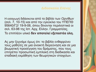 Διδασκαλία  Ελένης Η εισαγωγή διδάσκεται  από το βιβλίο των  Ορνίθων  (σελ. 7, 10-15) και από την εγκύκλιο του ΥΠΕΠΘ 95640/Γ2/ 19-9-06, όπου δίνονται περιληπτικά οι σελ. 63-98 της Ιστ. Αρχ. Ελλην. Γραμματείας.  Το επιπλέον υλικό  δεν αποτελεί εξεταστέα ύλη. Ας μην ξεχνάμε όμως ότι: το βιβλίο ενθαρρύνει τους μαθητές σε μια ανοικτή διερεύνηση και σε μια βιωματική προσέγγιση του δράματος, που τους επιτρέπει προσωπική εμπλοκή στη διαδικασία και σταδιακή εκμάθηση των θεωρητικών στοιχείων. 