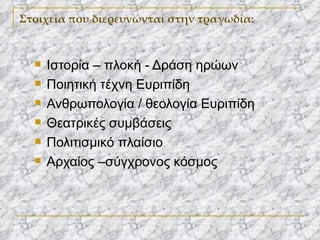 Στοιχεία που διερευνώνται στην τραγωδία: Ιστορία – πλοκή - Δράση ηρώων Ποιητική τέχνη Ευριπίδη Ανθρωπολογία / θεολογία Ευριπίδη Θεατρικές συμβάσεις Πολιτισμικό πλαίσιο Αρχαίος –σύγχρονος κόσμος 