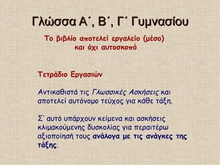 Γλώσσα Α΄, Β΄, Γ΄ Γυμνασίου Το βιβλίο αποτελεί εργαλείο (μέσο)  και όχι αυτοσκοπό Τετράδιο Εργασιών Αντικαθιστά τις  Γλωσσικές Ασκήσεις  και αποτελεί αυτόνομο τεύχος για κάθε τάξη. Σ’ αυτό υπάρχουν κείμενα και ασκήσεις κλιμακούμενης δυσκολίας για περαιτέρω αξιοποίησή τους  ανάλογα με τις ανάγκες της τάξης . 