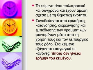 Τα κείμενα είναι πολυτροπικά και σύγχρονα και έχουν άμεση σχέση με τη θεματική ενότητα.  Συνοδεύονται από ερωτήσεις κατανόησης, διερεύνησης και εμπέδωσης των γραμματικών φαινομένων μέσα από τη χρήση τους και τον λειτουργικό τους ρόλο. Στα κείμενα εξάγονται επαγωγικά οι κανόνες:  τίποτα δεν γίνεται ερήμην του κειμένου. 