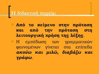 Η διδακτική πορεία: Από το κείμενο στην πρόταση και από την πρόταση στη λειτουργική χρήση της λέξης .  Η εμπέδωση των γραμματικών φαινομένων γίνεται στα επίπεδα  ακούω και μιλώ, διαβάζω και γράφω . 