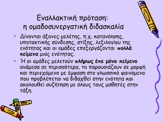 Εναλλακτική πρόταση:  η ομαδοσυνεργατική διδασκαλία Δίνονται άξονες μελέτης, π.χ. κατανόησης, υποτακτικής σύνδεσης, στίξης, λεξιλογίου της ενότητας και οι ομάδες επεξεργάζονται  πολλά κείμενα  μιας ενότητας.  Ή οι ομάδες μελετούν  πλήρως   ένα μόνο κείμενο  ανάμεσα σε περισσότερα, το παρουσιάζουν σε μορφή και περιεχόμενο με έμφαση στο γλωσσικό φαινόμενο που προβλέπεται να διδαχθεί στην ενότητα και ακολουθεί συζήτηση με όλους τους μαθητές στην τάξη. 