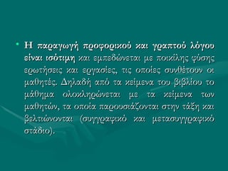 Η παραγωγή προφορικού και γραπτού λόγου είναι ισότιμη  και εμπεδώνεται με ποικίλης φύσης ερωτήσεις και εργασίες, τις οποίες συνθέτουν οι μαθητές. Δηλαδή από τα κείμενα του βιβλίου το μάθημα ολοκληρώνεται με τα κείμενα των μαθητών, τα οποία παρουσιάζονται στην τάξη και βελτιώνονται (συγγραφικό και μετασυγγραφικό στάδιο). 
