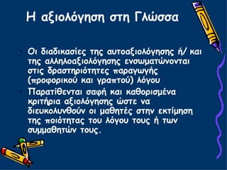 Η αξιολόγηση στη Γλώσσα Οι διαδικασίες της αυτοαξιολόγησης ή/   και της αλληλοαξιολόγησης ενσωματώνονται στις δραστηριότητες παραγωγής (προφορικού και γραπτού) λόγου Παρατίθενται σαφή και καθορισμένα κριτήρια αξιολόγησης ώστε να διευκολυνθούν οι μαθητές στην εκτίμηση της ποιότητας του λόγου τους ή των συμμαθητών τους. 