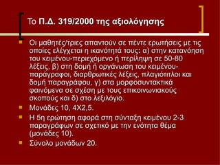 Το  Π.Δ. 319/2000 της αξιολόγησης Οι μαθητές/τριες απαντούν σε πέντε ερωτήσεις με τις οποίες ελέγχεται η ικανότητά τους :  α)   στην κατανόηση του κειμένου-περιεχόμενο ή περίληψη σε 50-80 λέξεις, β) στη δομή ή οργάνωση του κειμένου- παράγραφοι, διαρθρωτικές λέξεις, πλαγιότιτλοι και δομή παραγράφου, γ) στα μορφοσυντακτικά φαινόμενα σε σχέση με τους επικοινωνιακούς σκοπούς και δ) στο λεξιλόγιο.  Μονάδες 10, 4Χ2,5.  Η 5η ερώτηση αφορά στη σύνταξη κειμένου 2-3 παραγράφων σε σχετικό με την ενότητα θέμα (μονάδες 10).  Σύνολο μονάδων 20. 