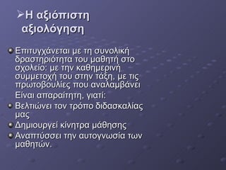 Η αξιόπιστη αξιολόγηση Επιτυγχάνεται με τη συνολική δραστηριότητα του μαθητή στο σχολείο: με την καθημερινή συμμετοχή του στην τάξη, με τις πρωτοβουλίες που αναλαμβάνει  Είναι απαραίτητη, γιατί: Βελτιώνει τον τρόπο   διδασκαλίας μας Δημιουργεί κίνητρα μάθησης Αναπτύσσει την αυτογνωσία των μαθητών.  