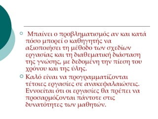 Μπαίνει ο προβληματισμός αν και κατά πόσο μπορεί ο καθηγητής να αξιοποιήσει τη μέθοδο των σχεδίων εργασίας και τη διαθεματική διάσταση της γνώσης, με δεδομένη την πίεση του χρόνου και της ύλης.  Καλό είναι να προγραμματίζονται τέτοιες εργασίες σε ανακεφαλαιώσεις. Εννοείται ότι οι εργασίες θα πρέπει να προσαρμόζονται πάντοτε στις δυνατότητες των μαθητών.  