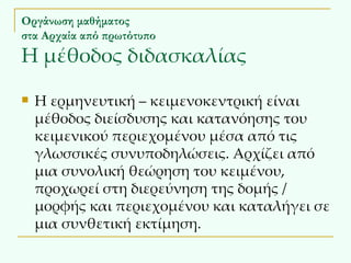 Οργάνωση μαθήματος στα Αρχαία από πρωτότυπο Η μέθοδος διδασκαλίας Η ερμηνευτική – κειμενοκεντρική είναι μέθοδος διείσδυσης και κατανόησης του κειμενικού περιεχομένου μέσα από τις γλωσσικές συνυποδηλώσεις. Αρχίζει από μια συνολική θεώρηση του κειμένου, προχωρεί στη διερεύνηση της δομής / μορφής και περιεχομένου και καταλήγει σε μια συνθετική εκτίμηση.  