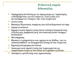 Ενδεικτική πορεία διδασκαλίας Αφόρμηση (σύνδεση με τα προηγούμενα / πρόκληση ενδιαφέροντος για τα επόμενα / εξαγγελία των συγκεκριμένων στόχων του νέου κειμένου) Ανάγνωση  Βασικός θεματικός πυρήνας και άλλα θεματικά κέντρα Δομή (ενότητες) Ερμηνευτική προσέγγιση κατά ενότητα (εξομάλυνση λεξιλογική, μορφολογική, συντακτική όπου υπάρχει δυσκολία)  Μετάφραση Βασικές επισημάνσεις και ερμηνεία σε βάθος, για να αποκαλυφθούν τα διαχρονικά στοιχεία του κειμένου. Κριτική συζήτηση συνολικά Διακειμενική προσέγγιση του περιεχομένου με παράλληλα κείμενα του ίδιου συγγραφέα ή άλλου. Ασκήσεις εμπέδωσης και προέκτασης 