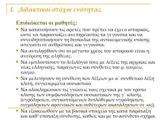 Ι.  Διδακτικοί στόχοι ενότητας Επιδιώκεται οι μαθητές:   Να κατανοήσουν τις αρετές που πρέπει να έχει ο ιστορικός, ώστε να παρουσιάζει ανεπηρέαστος τα γεγονότα και να συνειδητοποιήσουν τη δυσκολία της αντικειμενικής στάσης απέναντι σε ανθρώπους και γεγονότα. Να αντιληφθούν ότι το μέγιστο χρέος του ιστορικού είναι η ανεύρεση της  αλήθειας .  Να εμπλουτίσουν το λεξιλόγιό τους με λέξεις της αρχαίας και νέας ελληνικής, παράγωγες και σύνθετες του ρ.  κοσμέω, κοσμῶ. Να μελετήσουν τη σύνθεση των λέξεων με α΄ συνθετικό λέξη κλιτή, συγκεκριμένα ουσιαστικό. Να ολοκληρώσουν τις γνώσεις τους σχετικά με τον τρόπο κλίσης των συμφωνόληκτων ουσιαστικών της γ΄ κλίσης (υγρόληκτων, συγκοπτόμενων διπλόθεμων υγρόληκτων, σιγμόληκτων αρσενικών και ουδέτερων ακατάληκτων σε -ος). Να εξοικειωθούν με τα βασικά στοιχεία της κατά παράταξη και καθ’ υπόταξη σύνδεσης, καθώς και με το ασύνδετο σχήμα. 