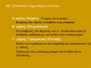 ΙΙΙ. Συνοπτική παρουσίαση ενότητας Α΄μέρος- Κείμενο :  Το χρέος του ιστορικού Οι αρετές που πρέπει να διαθέτει ένας ιστορικός Β΄ μέρος: Ετυμολογικά   Οι μεταβολές του θέματος του α΄ συνθετικού κατά τη σύνθεση, ανάλογα με την κλίση στην οποία ανήκει.  Γ΄ μέρος: Γραμματική /Σύνταξη   Κλίση των υγρόληκτων και σιγμόληκτων ουσιαστικών της γ΄ κλίσης.  Τρόποι με τους οποίους μπορεί να συνδέονται οι προτάσεις. 
