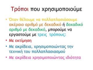 Τρόποι  που χρησιμοποιούμε Όταν θέλουμε να πολλαπλασιάσουμε  ακέραιο αριθμό με δεκαδικό  ή  δεκαδικό αριθμό με δεκαδικό , μπορούμε να εργαστούμε με  τρεις  τρόπους: Με εκτίμηση Με ακρίβεια, χρησιμοποιώντας την τεχνική του πολλαπλασιασμού Με ακρίβεια χρησιμοποιώντας ιδιότητα 