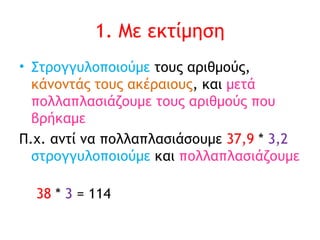 1. Με εκτίμηση Στρογγυλοποιούμε  τους αριθμούς,  κάνοντάς τους ακέραιους , και  μετά πολλαπλασιάζουμε τους αριθμούς που βρήκαμε Π.χ. αντί να πολλαπλασιάσουμε  37,9  *  3,2  στρογγυλοποιούμε  και  πολλαπλασιάζουμε   38  *  3  = 114 