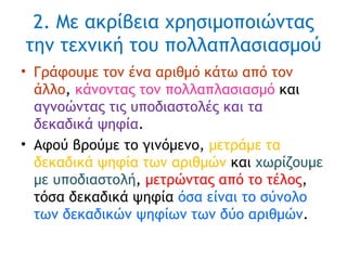 2. Με ακρίβεια χρησιμοποιώντας την τεχνική του πολλαπλασιασμού Γράφουμε τον ένα αριθμό κάτω από τον άλλο ,  κάνοντας τον πολλαπλασιασμό  και  αγνοώντας τις υποδιαστολές και τα δεκαδικά ψηφία . Αφού βρούμε το γινόμενο,  μετράμε τα δεκαδικά ψηφία των αριθμών  και  χωρίζουμε με υποδιαστολή ,  μετρώντας από το τέλος , τόσα δεκαδικά ψηφία  όσα είναι το σύνολο των δεκαδικών ψηφίων των δύο αριθμών . 