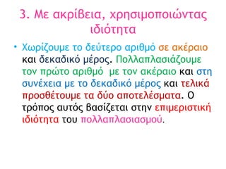 3. Με ακρίβεια, χρησιμοποιώντας ιδιότητα Χωρίζουμε το δεύτερο αριθμό  σε ακέραιο  και  δεκαδικό μέρος .  Πολλαπλασιάζουμε τον πρώτο αριθμό  με τον ακέραιο  και  στη συνέχεια με το δεκαδικό μέρος  και  τελικά προσθέτουμε τα δύο αποτελέσματα . Ο τρόπος αυτός βασίζεται στην  επιμεριστική ιδιότητα  του  πολλαπλασιασμού .  