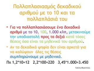 Πολλαπλασιασμός δεκαδικού αριθμού με το 10 και τα πολλαπλάσιά του Για να πολλαπλασιάσουμε ένα δεκαδικό αριθμό  με το 10,  100 , 1.000 κλπ ,  μετακινούμε την υποδιαστολή  προς τα δεξιά  κατά τόσες θέσεις όσα είναι τα μηδενικά του αριθμού . Αν τα δεκαδικά ψηφία δεν είναι αρκετά για να καλύψουν  όλες τις θέσεις  συμπληρώνουμε με μηδενικά.  Πχ 1,2*10=12  2,2*100=220  3,45*1.000=3.450 Γιάννης Φερεντίνος 