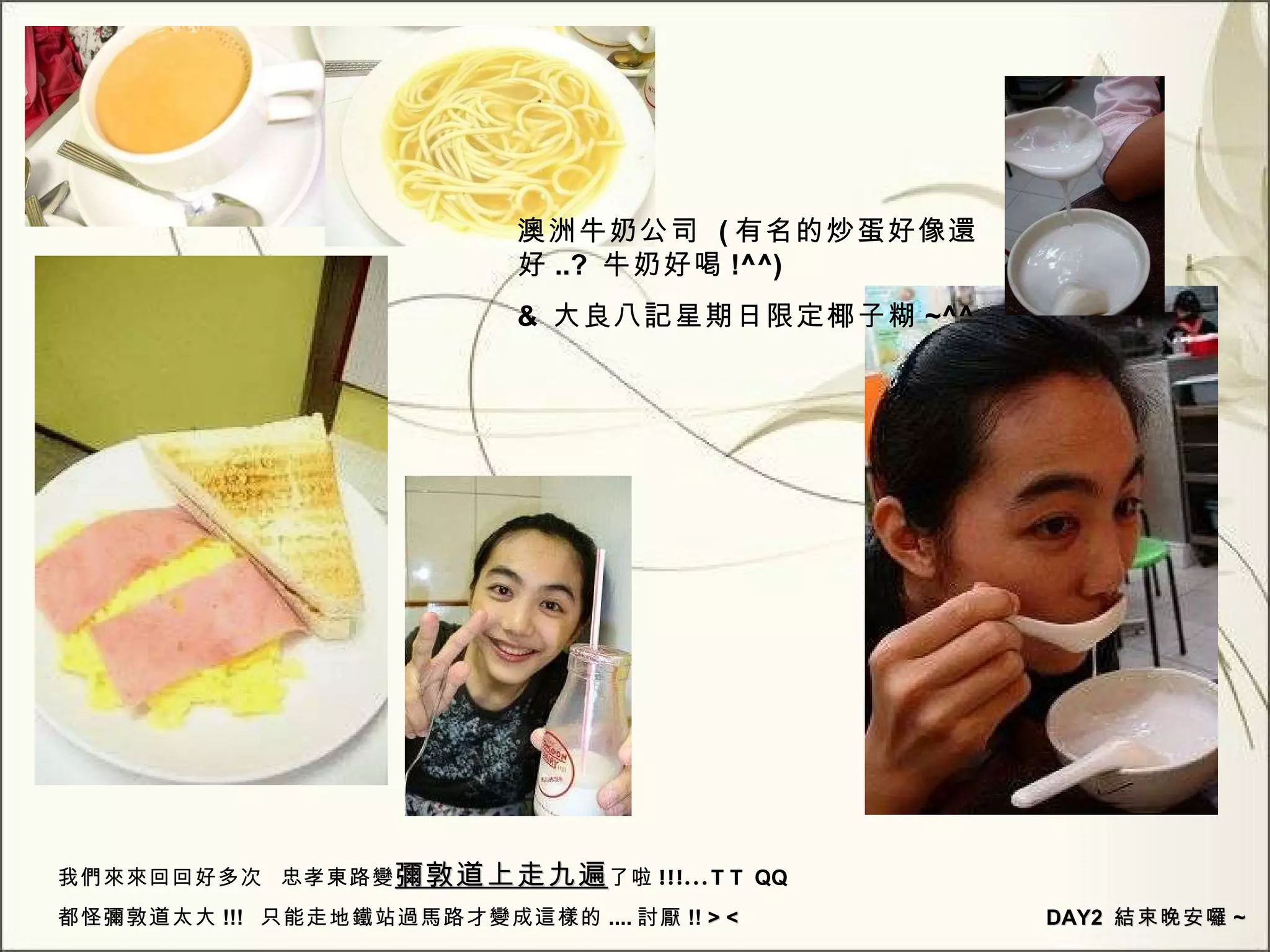 澳洲牛奶公司  ( 有名的炒蛋好像還好 ..?  牛奶好喝 !^^) &  大良八記星期日限定椰子糊 ~^^  我們來來回回好多次  忠孝東路變 彌敦道上走九遍 了啦 !!!... T T  QQ  都怪彌敦道太大 !!!  只能走地鐵站過馬路才變成這樣的 .... 討厭 !!  > <  DAY2  結束晚安囉 ~ 