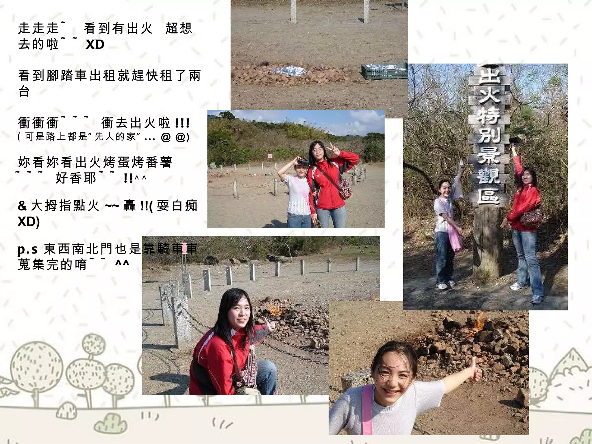 走走走 ~  看到有出火  超想去的啦 ~~XD  看到腳踏車出租就趕快租了兩台  衝衝衝 ~~~ 衝去出火啦 !!! ( 可是路上都是”先人的家” ...  @ @) 妳看妳看出火烤蛋烤番薯 ~~~ 好香耶 ~~!! ^ ^ & 大拇指點火 ~~ 轟 !!( 耍白痴 XD) p.s 東西南北門也是靠騎車車蒐集完的唷 ~~ ^^ 