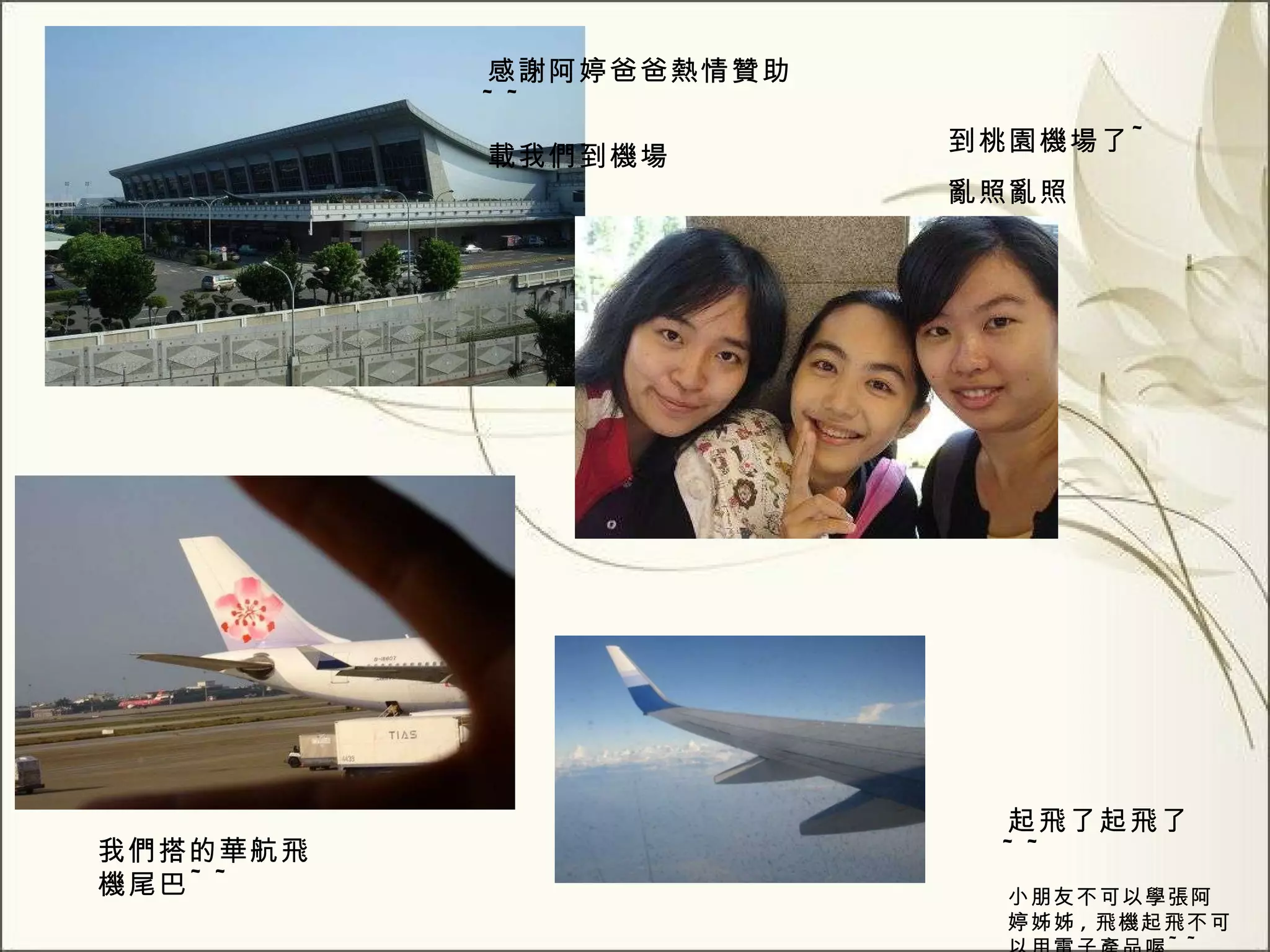 到桃園機場了 ~ 亂照亂照 感謝阿婷爸爸熱情贊助 ~~ 載我們到機場 我們搭的華航飛機尾巴 ~~ 起飛了起飛了 ~~ 小朋友不可以學張阿婷姊姊 , 飛機起飛不可以用電子產品喔 ~~ 