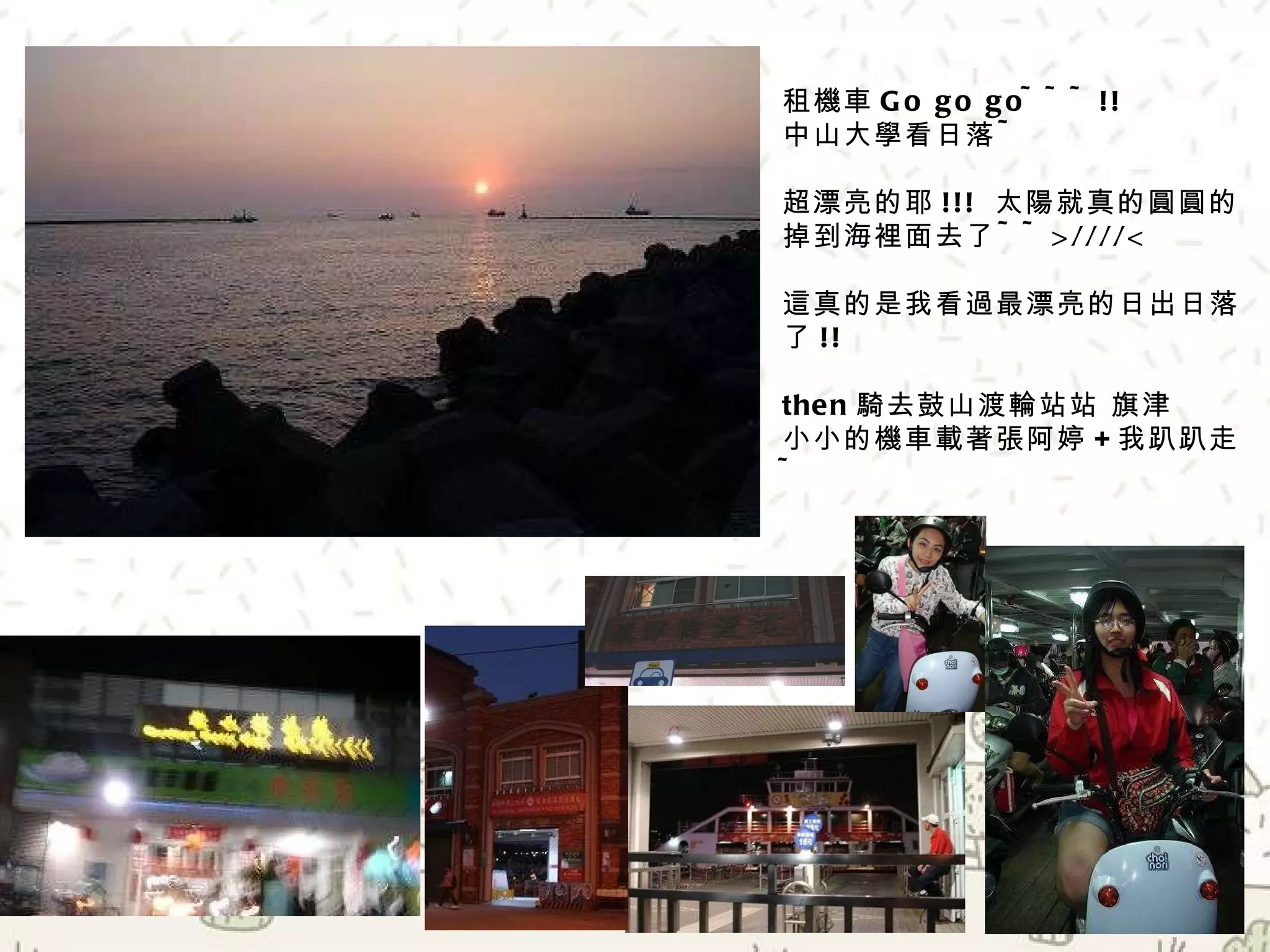 租機車 Go go go~~~!! 中山大學看日落 ~ 超漂亮的耶 !!!  太陽就真的圓圓的掉到海裡面去了 ~~>////< 這真的是我看過最漂亮的日出日落了 !! then 騎去鼓山渡輪站   旗津 小小的機車載著張阿婷 + 我趴趴走 ~ 