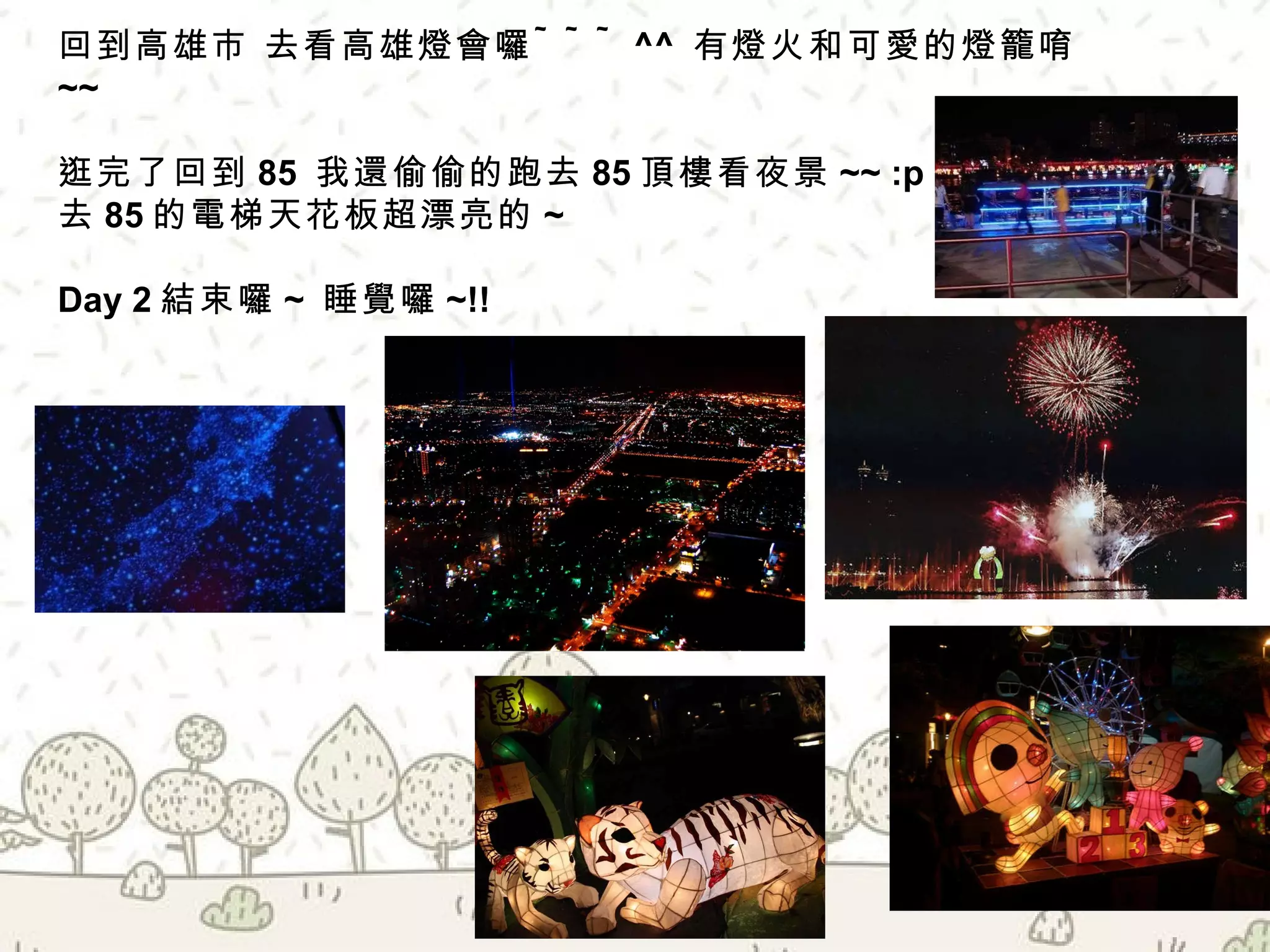 回到高雄市 去看高雄燈會囉 ~~~ ^^  有燈火和可愛的燈籠唷 ~~  逛完了回到 85  我還偷偷的跑去 85 頂樓看夜景 ~~ :p 去 85 的電梯天花板超漂亮的 ~ Day 2 結束囉 ~  睡覺囉 ~!! 