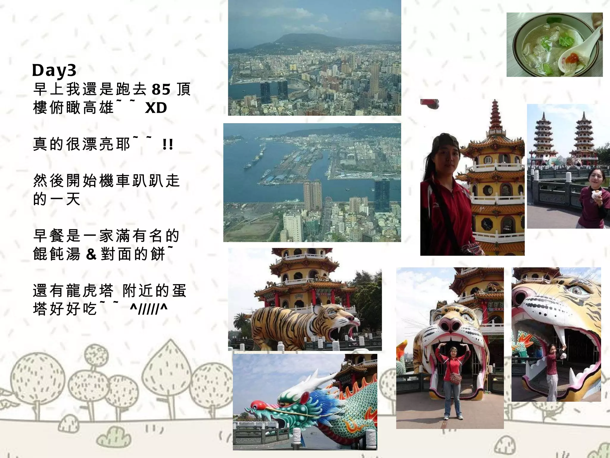 Day3  早上我還是跑去 85 頂樓俯瞰高雄 ~~XD 真的很漂亮耶 ~~!! 然後開始機車趴趴走的一天 早餐是一家滿有名的餛飩湯 & 對面的餅 ~ 還有龍虎塔 附近的蛋塔好好吃 ~~ ^/////^ 