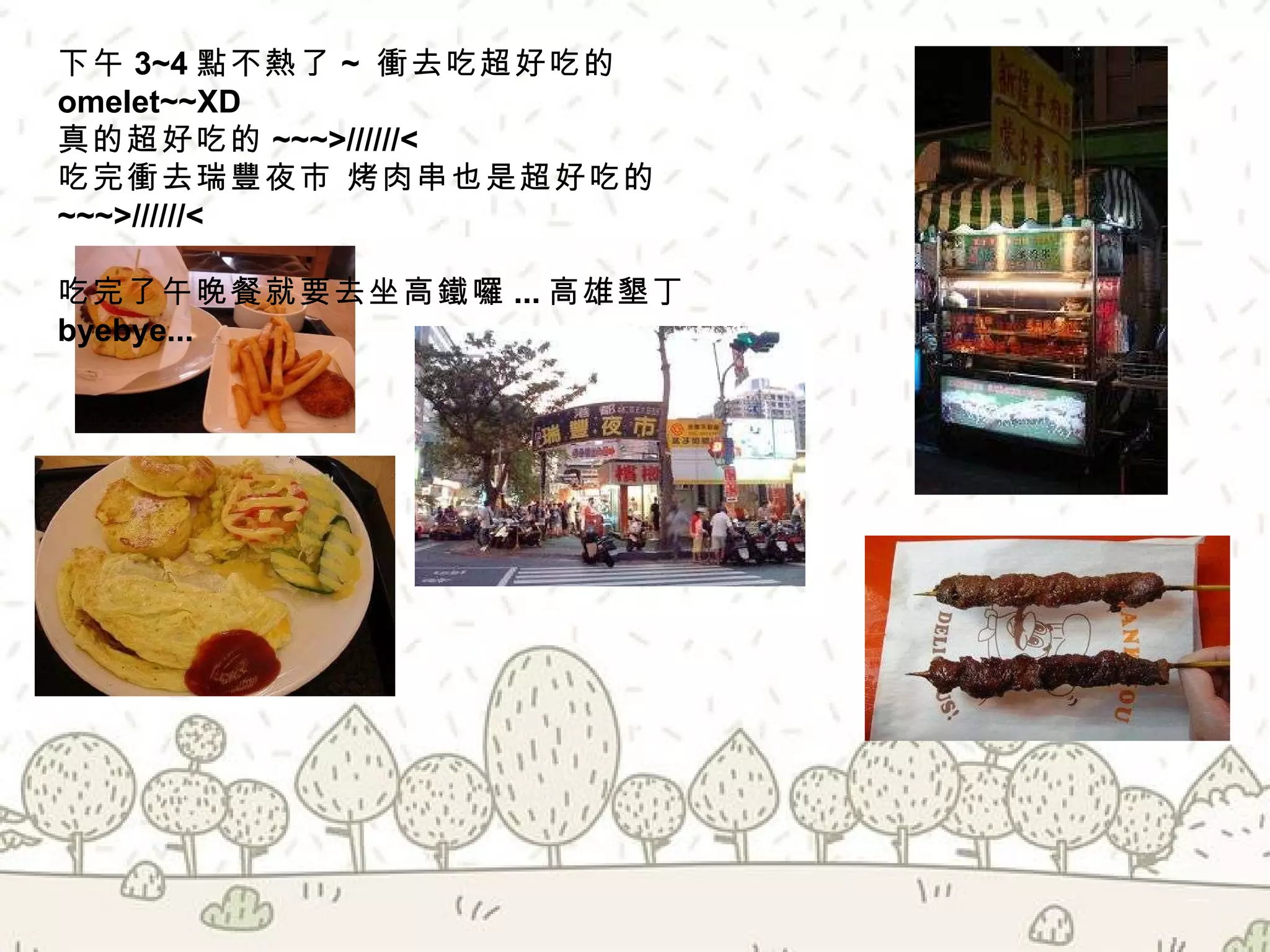 下午 3~4 點不熱了 ~  衝去吃超好吃的 omelet~~XD 真的超好吃的 ~~~>//////< 吃完衝去瑞豐夜市 烤肉串也是超好吃的 ~~~ >//////< 吃完了午晚餐就要去坐高鐵囉 ... 高雄墾丁 byebye... 