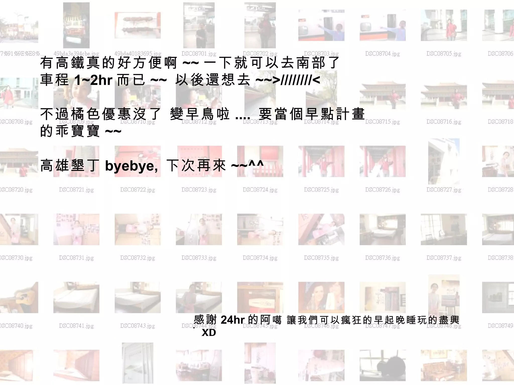 有高鐵真的好方便啊 ~~ 一下就可以去南部了 車程 1~2hr 而已 ~~  以後還想去 ~~>////////< 不過橘色優惠沒了 變早鳥啦 ....  要當個早點計畫的乖寶寶 ~~ 高雄墾丁 byebye,  下次再來 ~~^^ 感謝 24hr 的阿 噶   讓我們可以瘋狂的早起晚睡玩的盡興 ~XD 