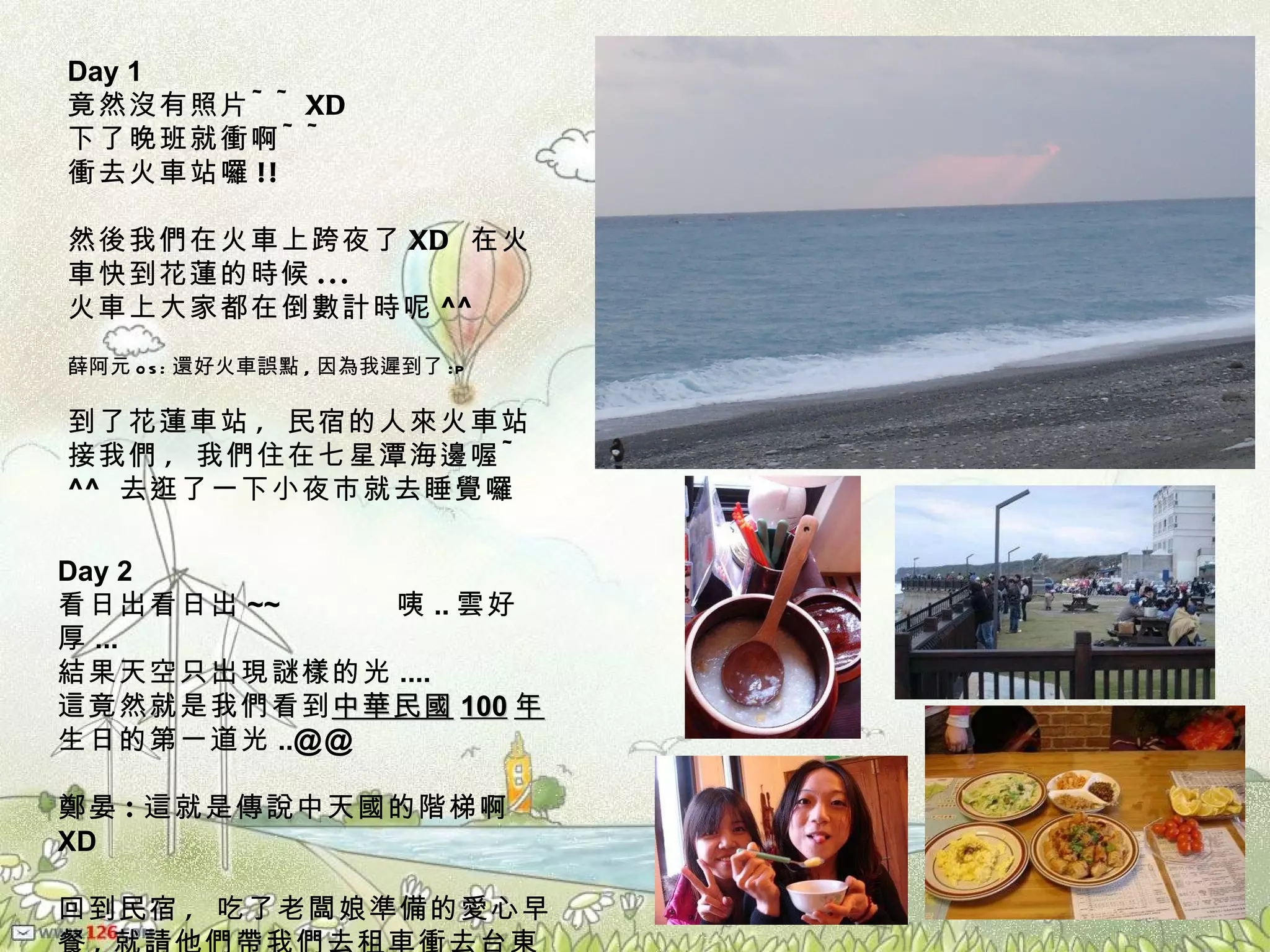 Day 1  竟然沒有照片 ~~XD 下了晚班就衝啊 ~~ 衝去火車站囉 !! 然後我們在火車上跨夜了 XD  在火車快到花蓮的時候 ... 火車上大家都在倒數計時呢 ^^ 薛阿元 os: 還好火車誤點 , 因為我遲到了 :p 到了花蓮車站 ,  民宿的人來火車站接我們 ,  我們住在七星潭海邊喔 ~  ^^   去逛了一下小夜市就去睡覺囉 Day 2 看日出看日出 ~~  咦 .. 雲好厚 ... 結果天空只出現謎樣的光 .... 這竟然就是我們看到 中華民國 100 年 生日的第一道光 .. @@ 鄭晏 : 這就是傳說中天國的階梯啊 XD 回到民宿 ,  吃了老闆娘準備的愛心早餐 , 就請他們帶我們去租車衝去台東囉 ~~ ^^ 