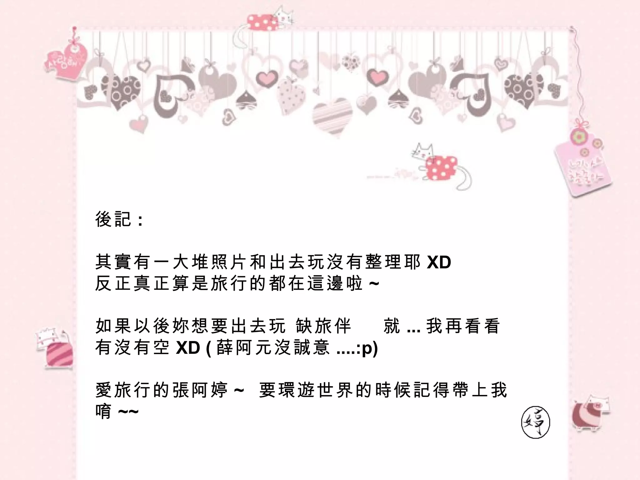 後記 :  其實有一大堆照片和出去玩沒有整理耶 XD 反正真正算是旅行的都在這邊啦 ~ 如果以後妳想要出去玩 缺旅伴  就 ... 我再看看有沒有空 XD ( 薛阿元沒誠意 ....:p) 愛旅行的張阿婷 ~  要環遊世界的時候記得帶上我唷 ~~ 