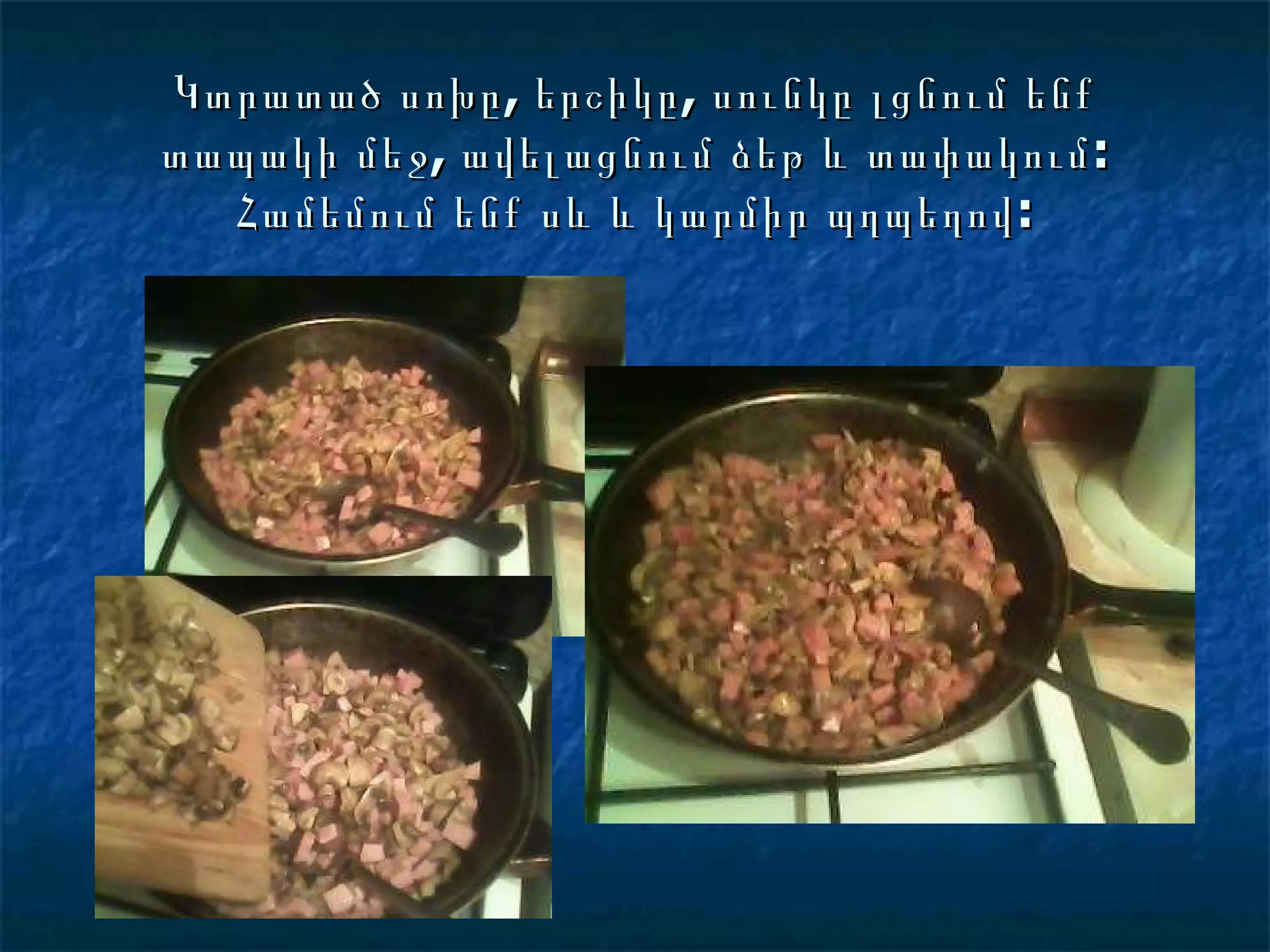 Կտրատած սոխը, երշիկը, սունկը լցնում ենք տապակի մեջ, ավելացնում ձեթ և տափակում: Համեմում ենք սև և կարմիր պղպեղով: 