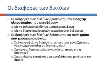 Οι διαφορζσ των δικτφων
   Οι διαφορζσ των δικτφων βρίςκονται ςτο είδοσ τθσ
    πλθροφορίασ που μεταφζρουν
     Με το τθλεφωνικό δίκτυο μεταφζρεται φωνι
     Με το δίκτυο υπολογιςτών μεταφζρονται δεδομζνα
   Οι διαφορζσ των δικτφων βρίςκονται και ςτον τρόπο
    που χρθςιμοποιοφνται.
     ΢ε ζνα γραφείο το δίκτυο επιτρζπει ςτουσ εργαηόμενουσ
      να εκτυπώνουν όλοι ςε ζναν εκτυπωτι
     ΢το εργοςτάςιο επιτρζπουν να γίνεται αυτόματα θ
      παραγωγι
     ΢τουσ ιδιώτεσ επιτρζπουν να ανταλλάςςουν μθνφματα και
      αρχεία
 