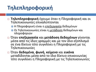 Τθλεπλθροφορικι
   Τθλεπλθροφορικι ζχουμε όταν θ Πλθροφορικι και οι
    Σθλεπικοινωνίεσ επικαλφπτονται
     Η Πλθροφορικι είναι θ επεξεργαςία δεδομζνων
     Οι Σθλεπικοινωνίεσ είναι θ μετάδοςθ δεδομζνων και
      πλθροφοριών
   Όταν επεξεργαςία και μετάδοςθ δεδομζνων γίνονται
    μζςα από τισ ίδιεσ γραμμζσ και με τον ίδιο εξοπλιςμό
    ςε ζνα δίκτυο τότε ςυγκλίνει θ Πλθροφορικι με τισ
    Σθλεπικοινωνίεσ
   Όταν δεδομζνα, φωνι, κείμενο και εικόνα
    μεταδίδονται μζςα από το ίδιο δίκτυο επικοινωνίασ
    τότε ςυγκλίνει θ Πλθροφορικι με τισ Σθλεπικοινωνίεσ
 