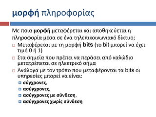 μορφι πλθροφορίασ
Με ποια μορφι μεταφζρεται και αποκθκεφεται θ
πλθροφορία μζςα ςε ζνα τθλεπικοινωνιακό δίκτυο;
 Μεταφζρεται με τθ μορφι bits (το bit μπορεί να ζχει
  τιμι 0 ι 1)
 ΢τα ςθμεία που πρζπει να περάςει από καλώδιο
  μετατρζπεται ςε θλεκτρικό ςιμα
 Ανάλογα με τον τρόπο που μεταφζρονται τα bits οι
  υπθρεςίεσ μπορεί να είναι:
   ςφγχρονεσ,
   αςφγχρονεσ,
   αςφγχρονεσ με ςφνδεςθ,
   αςφγχρονεσ χωρίσ ςφνδεςθ
 