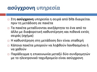 αςφγχρονθ υπθρεςία
   ΢τθ αςφγχρονθ υπθρεςία θ ςειρά από bits διαιρείται
    πριν τθ μετάδοςθ ςε πακζτα
   Σα πακζτα μεταδίνονται ανεξάρτθτα το ζνα από το
    άλλο με διαφορετικι κακυςτζρθςθ και πικανά εκτόσ
    ςειράσ (ςχιμα)
   Η κακυςτζρθςθ ςτθ μετάδοςθ δεν είναι ςτακερι
   Κάποια πακζτα μποροφν να λθφκοφν λανκαςμζνα ι
    να χακοφν
   Παράδειγμα θ επικοινωνία μεταξφ δφο ςυνδρομθτών
    με το θλεκτρονικό ταχυδρομείο είναι αςφγχρονθ
 