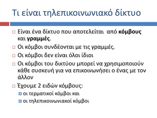 Σι είναι τθλεπικοινωνιακό δίκτυο
   Είναι ζνα δίκτυο που αποτελείται από κόμβουσ
    και γραμμζσ.
   Οι κόμβοι ςυνδζονται με τισ γραμμζσ.
   Οι κόμβοι δεν είναι όλοι ίδιοι
   Οι κόμβοι του δικτφου μπορεί να χρθςιμοποιοφν
    κάκε ςυςκευι για να επικοινωνιςει ο ζνασ με τον
    άλλον
   Ζχουμε 2 ειδών κόμβουσ:
     οι τερματικοί κόμβοι και
     οι τθλεπικοινωνιακοί κόμβοι
 