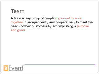 Team
A team is any group of people organized to work
together interdependently and cooperatively to meet the
needs of their customers by accomplishing a purpose
and goals.
 