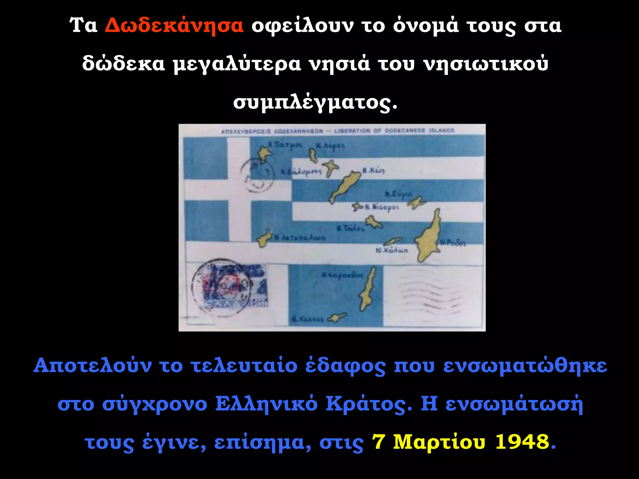 Τα Δωδεκάνησα οφείλουν το όνομά τους στα
   δώδεκα μεγαλύτερα νησιά του νησιωτικού
                συμπλέγματος.




Αποτελούν το τελευταίο έδαφος που ενσωματώθηκε
 στο σύγχρονο Ελληνικό Κράτος. Η ενσωμάτωσή
    τους έγινε, επίσημα, στις 7 Μαρτίου 1948.
 