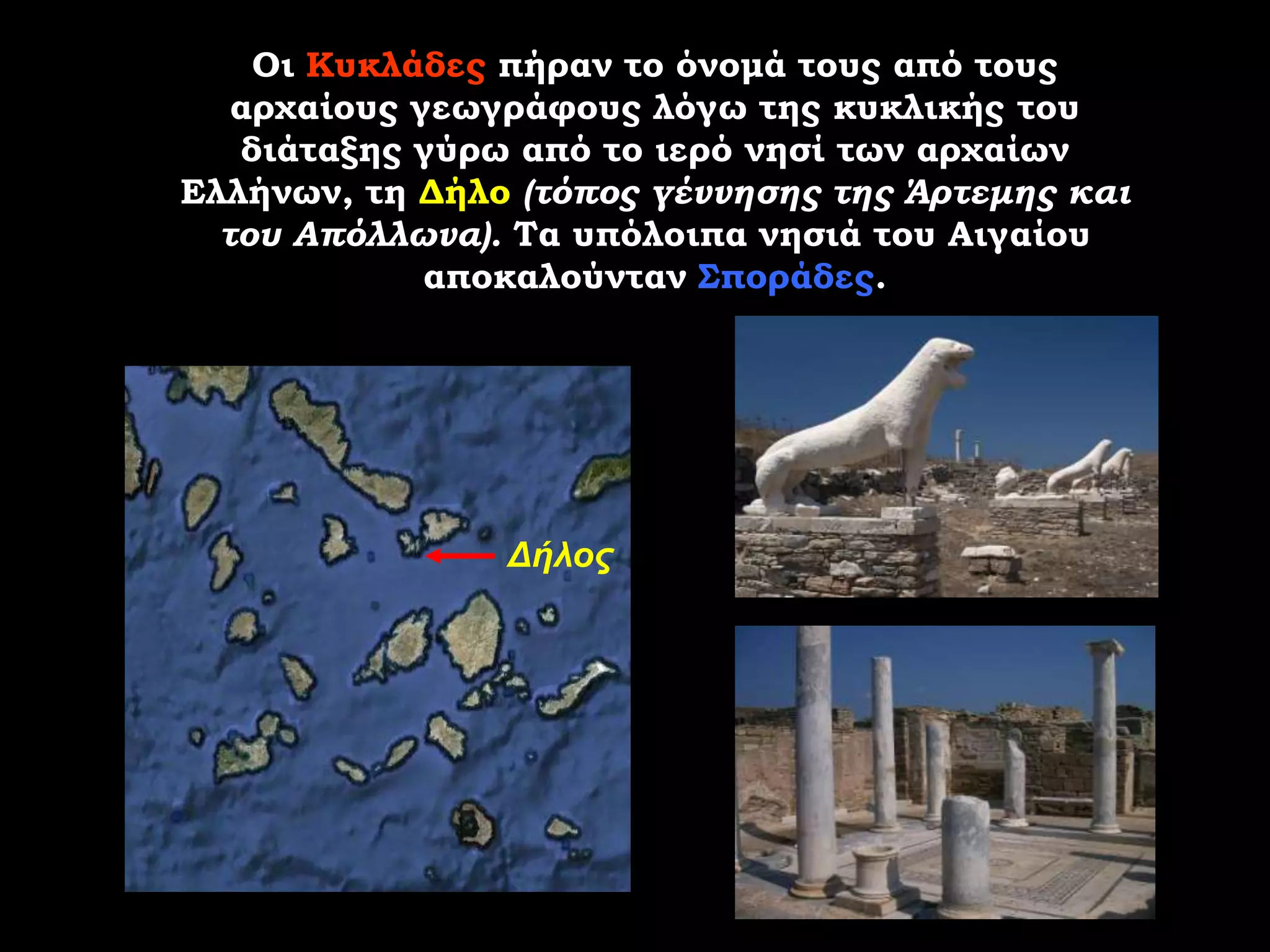 Οι Κυκλάδες πήραν το όνομά τους από τους
   αρχαίους γεωγράφους λόγω της κυκλικής του
   διάταξης γύρω από το ιερό νησί των αρχαίων
Ελλήνων, τη Δήλο (τόπος γέννησης της Άρτεμης και
  του Απόλλωνα). Τα υπόλοιπα νησιά του Αιγαίου
             αποκαλούνταν Σποράδες.




                Δήλος
 