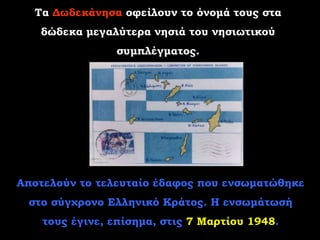 Τα Δωδεκάνησα οφείλουν το όνομά τους στα
   δώδεκα μεγαλύτερα νησιά του νησιωτικού
                συμπλέγματος.




Αποτελούν το τελευταίο έδαφος που ενσωματώθηκε
 στο σύγχρονο Ελληνικό Κράτος. Η ενσωμάτωσή
    τους έγινε, επίσημα, στις 7 Μαρτίου 1948.
 