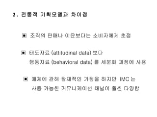 2.  전통적 기획모델과 차이점 ▣  조직의 판매나 이윤보다는 소비자에게 초점 ▣  태도자료 (attitudinal data) 보다  행동자료 (behavioral data) 를 세분화 과정에 사용 ▣  매체에 관해 잠재적인 가정을 하지만  IMC 는  사용 가능한 커뮤니케이션 채널이 훨씬 다양함 