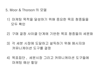 5. Moor & Thorson 의 모델 1)  마케팅 목적을 달성하기 위해 중요한 목표 청중들을  모두 확인 2)  구매 결정 사이클 단계에 기반한 목표 청중들의 세분화 3)  각 세분 시장에 도달하고 설득하기 위해 메시지와  커뮤니케이션 도구를 결정 4)  목표집단 ,  세분시장 그리고 커뮤니케이션 도구들에  마케팅 예산 할당 