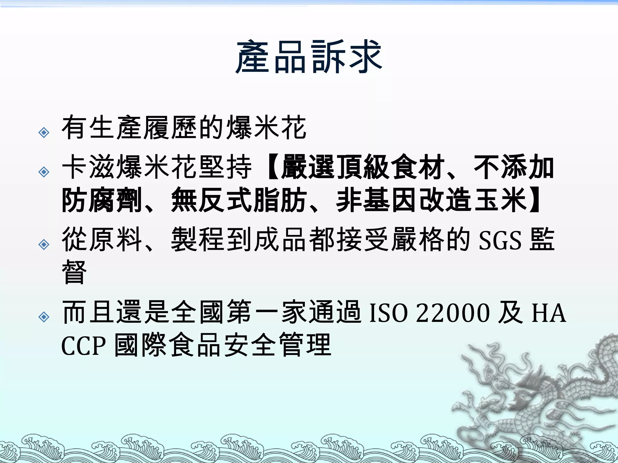 產品訴求
   有生產履歷的爆米花
   卡滋爆米花堅持【嚴選頂級食材、不添加
    防腐劑、無反式脂肪、非基因改造玉米】
   從原料、製程到成品都接受嚴格的 SGS 監
    督
   而且還是全國第一家通過 ISO 22000 及 HA
    CCP 國際食品安全管理
 