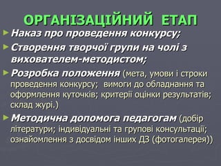 ОРГАНІЗАЦІЙНИЙ   ЕТАП Наказ про проведення конкурсу; Створення творчої групи на чолі з вихователем-методистом; Розробка положення   (мета, умови і строки проведення конкурсу;  вимоги до обладнання та оформлення куточків; критерії оцінки результатів; склад журі.) Методична допомога педагогам   (добір літератури; індивідуальні та групові консультації; ознайомлення з досвідом інших ДЗ (фотогалерея)) 