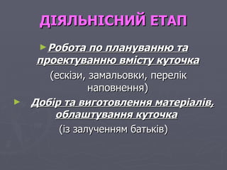 ДІЯЛЬНІСНИЙ ЕТАП Робота по плануванню та проектуванню вмісту куточка (ескізи, замальовки, перелік наповнення) Добір та виготовлення матеріалів, облаштування куточка   (із залученням батьків) 