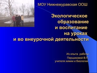   МОУ Нижнежуравская ООШ   Экологическое  образование и воспитание  на уроках  и во внеурочной   деятельности   Из опыта  работы Першиковой В.П. учителя химии и биологии  